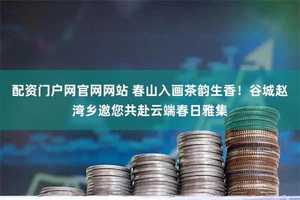 配资门户网官网网站 春山入画茶韵生香！谷城赵湾乡邀您共赴云端春日雅集