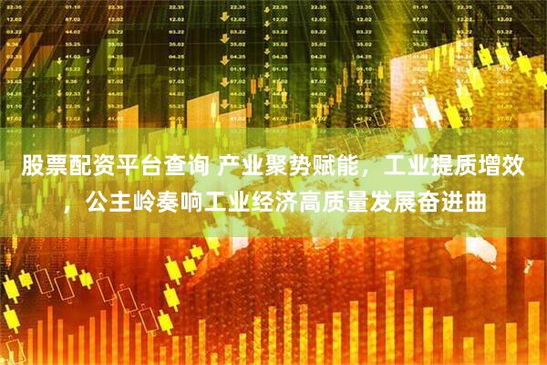 股票配资平台查询 产业聚势赋能，工业提质增效，公主岭奏响工业经济高质量发展奋进曲