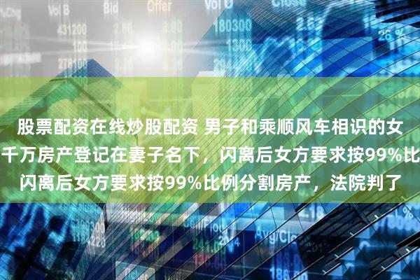 股票配资在线炒股配资 男子和乘顺风车相识的女友闪婚，把父母赠与的千万房产登记在妻子名下，闪离后女方要求按99%比例分割房产，法院判了