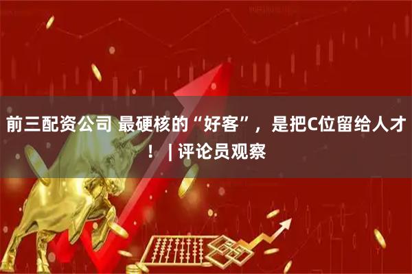 前三配资公司 最硬核的“好客”，是把C位留给人才！ | 评论员观察