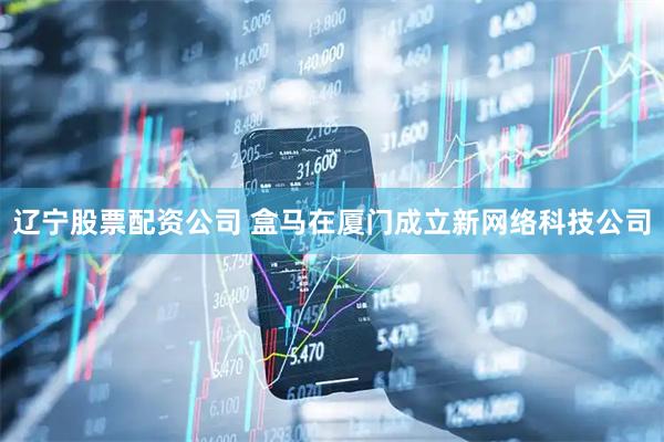 辽宁股票配资公司 盒马在厦门成立新网络科技公司