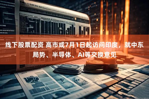 线下股票配资 高市或7月1日起访问印度，就中东局势、半导体、AI等交换意见
