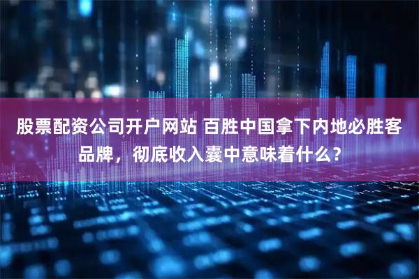 股票配资公司开户网站 百胜中国拿下内地必胜客品牌，彻底收入囊中意味着什么？