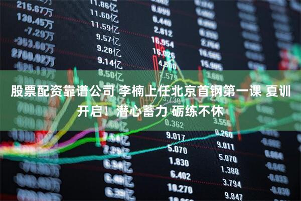 股票配资靠谱公司 李楠上任北京首钢第一课 夏训开启！潜心蓄力 砺练不休