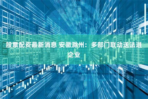 股票配资最新消息 安徽滁州：多部门联动送法进企业