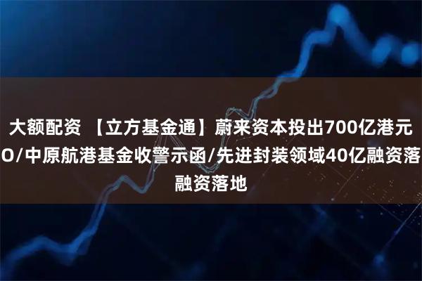 大额配资 【立方基金通】蔚来资本投出700亿港元IPO/中原航港基金收警示函/先进封装领域40亿融资落地