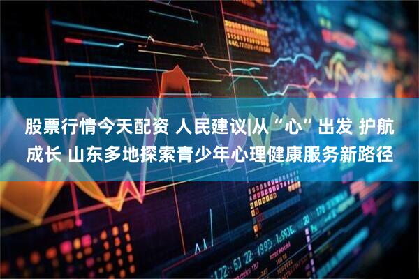 股票行情今天配资 人民建议|从“心”出发 护航成长 山东多地探索青少年心理健康服务新路径