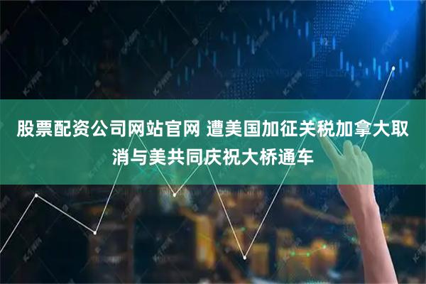 股票配资公司网站官网 遭美国加征关税　加拿大取消与美共同庆祝大桥通车