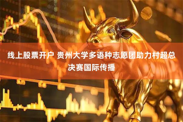 线上股票开户 贵州大学多语种志愿团助力村超总决赛国际传播